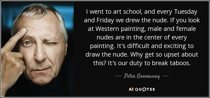 I went to art school, and every Tuesday and Friday we drew the nude. If you look at Western painting, male and female nudes are in the center of every painting. It's difficult and exciting to draw the nude. Why get so upset about this? It's our duty to break taboos. - Peter Greenaway