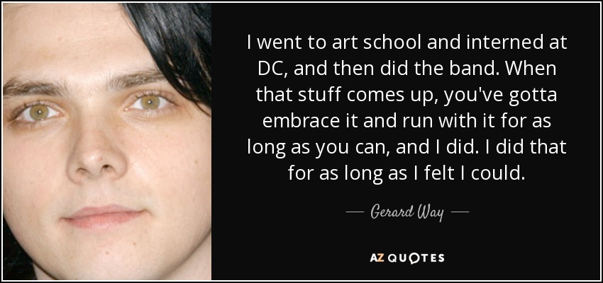 I went to art school and interned at DC, and then did the band. When that stuff comes up, you've gotta embrace it and run with it for as long as you can, and I did. I did that for as long as I felt I could. - Gerard Way