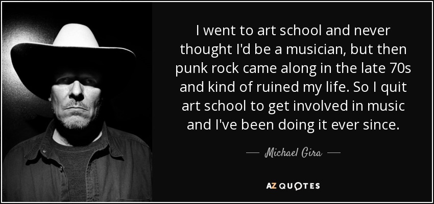 I went to art school and never thought I'd be a musician, but then punk rock came along in the late 70s and kind of ruined my life. So I quit art school to get involved in music and I've been doing it ever since. - Michael Gira
