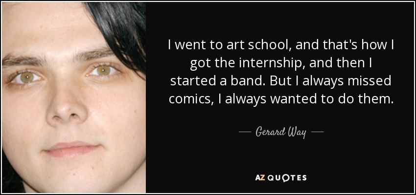 I went to art school, and that's how I got the internship, and then I started a band. But I always missed comics, I always wanted to do them. - Gerard Way