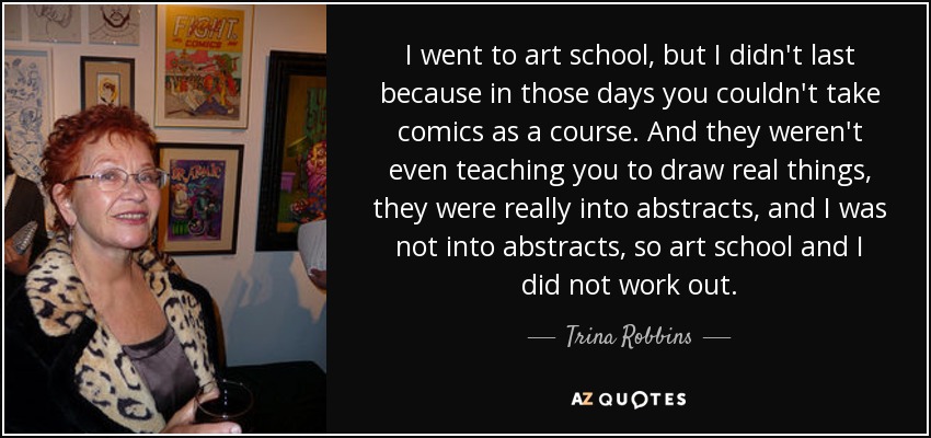 I went to art school, but I didn't last because in those days you couldn't take comics as a course. And they weren't even teaching you to draw real things, they were really into abstracts, and I was not into abstracts, so art school and I did not work out. - Trina Robbins