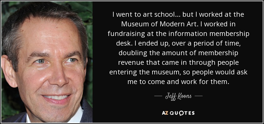 I went to art school... but I worked at the Museum of Modern Art. I worked in fundraising at the information membership desk. I ended up, over a period of time, doubling the amount of membership revenue that came in through people entering the museum, so people would ask me to come and work for them. - Jeff Koons