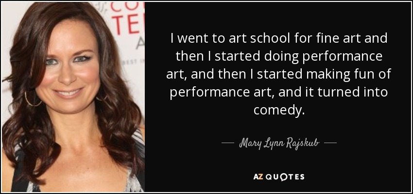 I went to art school for fine art and then I started doing performance art, and then I started making fun of performance art, and it turned into comedy. - Mary Lynn Rajskub