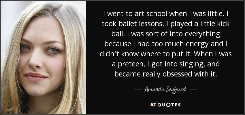I went to art school when I was little. I took ballet lessons. I played a little kick ball. I was sort of into everything because I had too much energy and I didn't know where to put it. When I was a preteen, I got into singing, and became really obsessed with it. - Amanda Seyfried