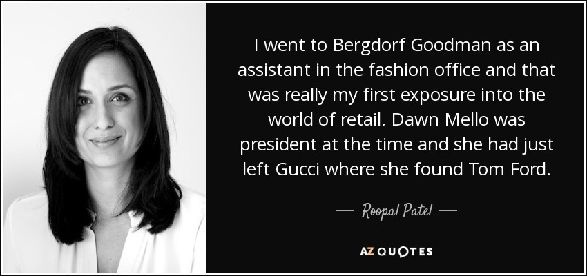 I went to Bergdorf Goodman as an assistant in the fashion office and that was really my first exposure into the world of retail. Dawn Mello was president at the time and she had just left Gucci where she found Tom Ford. - Roopal Patel