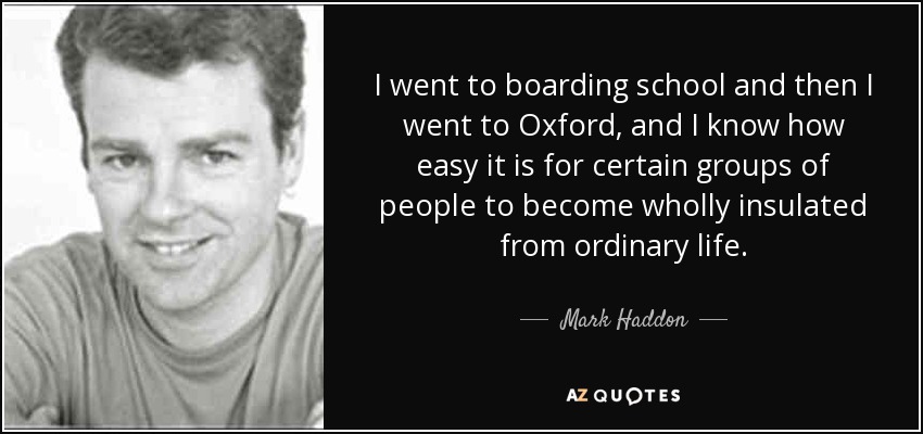 I went to boarding school and then I went to Oxford, and I know how easy it is for certain groups of people to become wholly insulated from ordinary life. - Mark Haddon