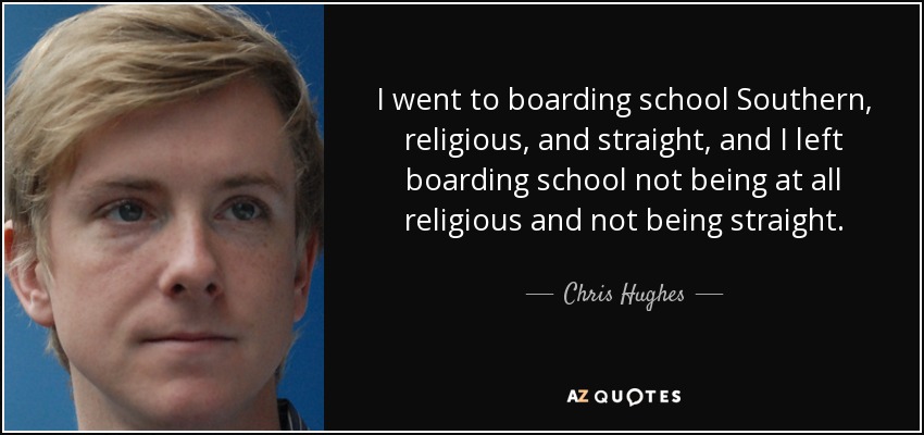 I went to boarding school Southern, religious, and straight, and I left boarding school not being at all religious and not being straight. - Chris Hughes