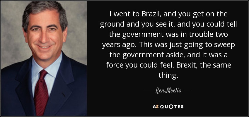 I went to Brazil, and you get on the ground and you see it, and you could tell the government was in trouble two years ago. This was just going to sweep the government aside, and it was a force you could feel. Brexit, the same thing. - Ken Moelis
