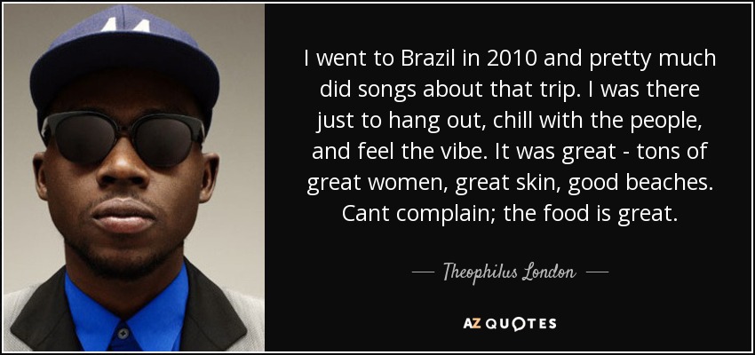 I went to Brazil in 2010 and pretty much did songs about that trip. I was there just to hang out, chill with the people, and feel the vibe. It was great - tons of great women, great skin, good beaches. Cant complain; the food is great. - Theophilus London