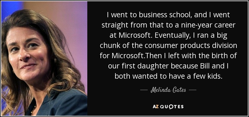 I went to business school, and I went straight from that to a nine-year career at Microsoft. Eventually, I ran a big chunk of the consumer products division for Microsoft.Then I left with the birth of our first daughter because Bill and I both wanted to have a few kids. - Melinda Gates