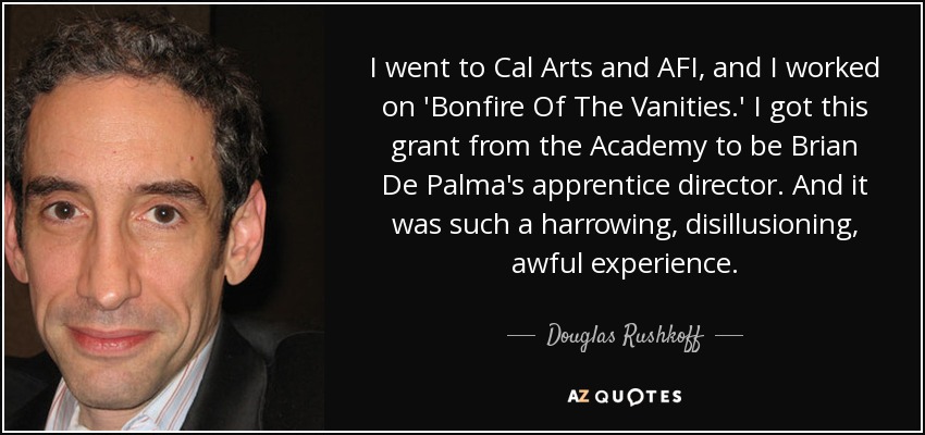 I went to Cal Arts and AFI, and I worked on 'Bonfire Of The Vanities.' I got this grant from the Academy to be Brian De Palma's apprentice director. And it was such a harrowing, disillusioning, awful experience. - Douglas Rushkoff