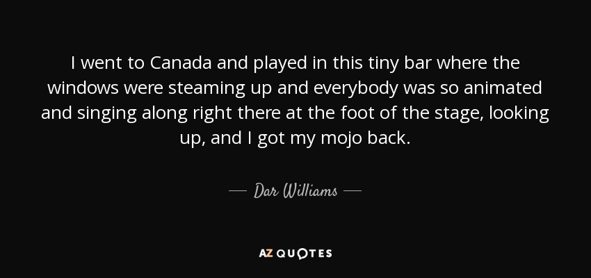 I went to Canada and played in this tiny bar where the windows were steaming up and everybody was so animated and singing along right there at the foot of the stage, looking up, and I got my mojo back . - Dar Williams
