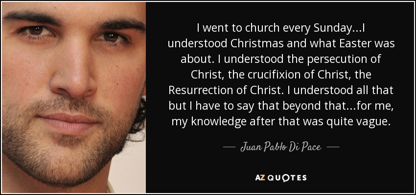 I went to church every Sunday...I understood Christmas and what Easter was about. I understood the persecution of Christ, the crucifixion of Christ, the Resurrection of Christ. I understood all that but I have to say that beyond that...for me, my knowledge after that was quite vague. - Juan Pablo Di Pace