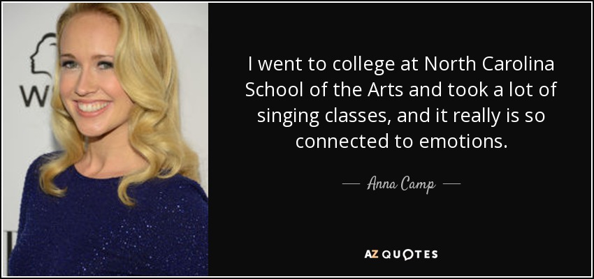 I went to college at North Carolina School of the Arts and took a lot of singing classes, and it really is so connected to emotions. - Anna Camp