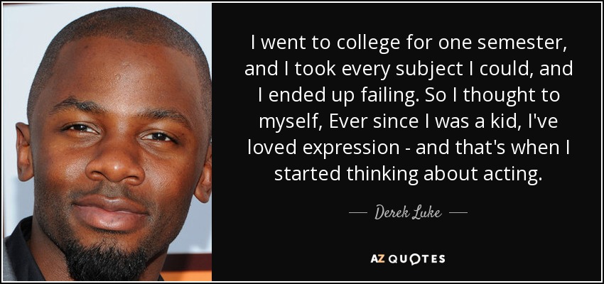 I went to college for one semester, and I took every subject I could, and I ended up failing. So I thought to myself, Ever since I was a kid, I've loved expression - and that's when I started thinking about acting. - Derek Luke