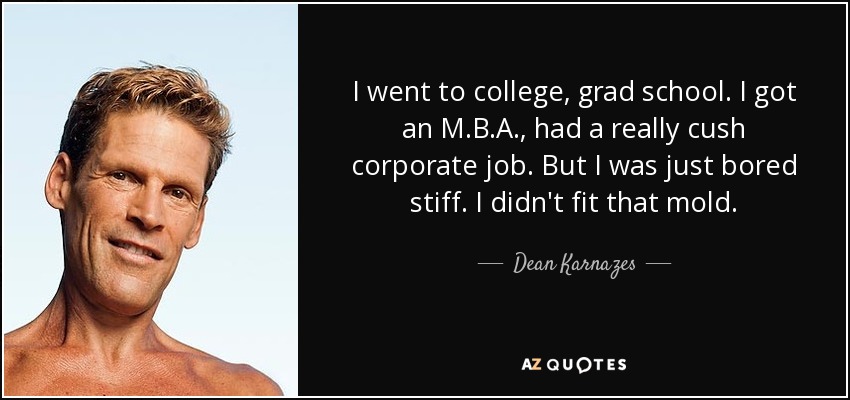 I went to college, grad school. I got an M.B.A., had a really cush corporate job. But I was just bored stiff. I didn't fit that mold. - Dean Karnazes