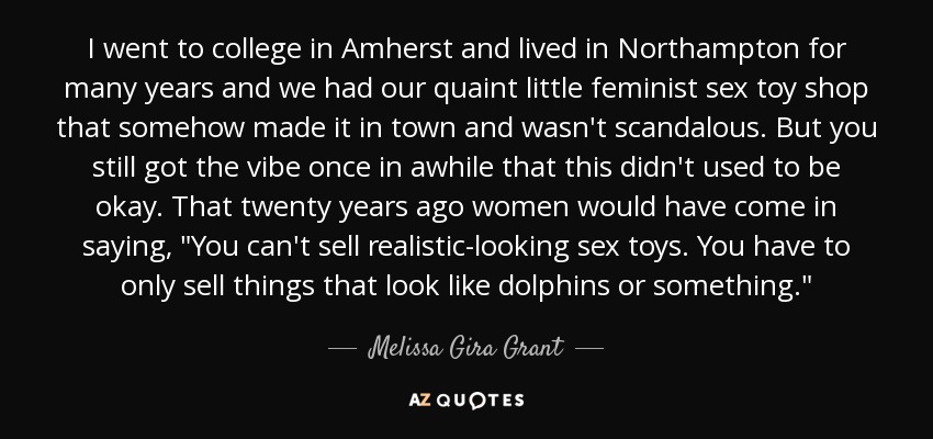 I went to college in Amherst and lived in Northampton for many years and we had our quaint little feminist sex toy shop that somehow made it in town and wasn't scandalous. But you still got the vibe once in awhile that this didn't used to be okay. That twenty years ago women would have come in saying, 