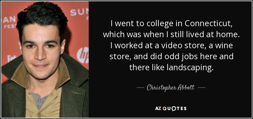 I went to college in Connecticut, which was when I still lived at home. I worked at a video store, a wine store, and did odd jobs here and there like landscaping. - Christopher Abbott