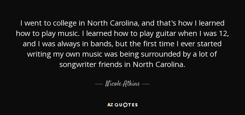 I went to college in North Carolina, and that's how I learned how to play music. I learned how to play guitar when I was 12, and I was always in bands, but the first time I ever started writing my own music was being surrounded by a lot of songwriter friends in North Carolina. - Nicole Atkins