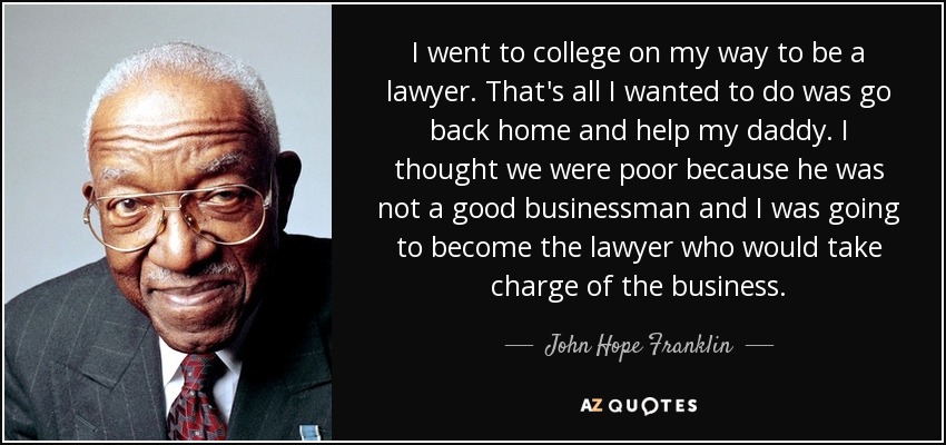 I went to college on my way to be a lawyer. That's all I wanted to do was go back home and help my daddy. I thought we were poor because he was not a good businessman and I was going to become the lawyer who would take charge of the business. - John Hope Franklin