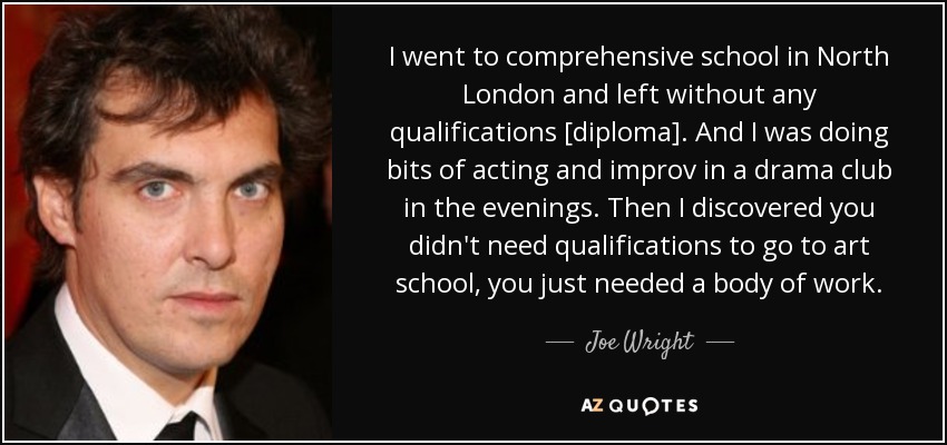 I went to comprehensive school in North London and left without any qualifications [diploma]. And I was doing bits of acting and improv in a drama club in the evenings. Then I discovered you didn't need qualifications to go to art school, you just needed a body of work. - Joe Wright