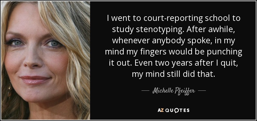 I went to court-reporting school to study stenotyping. After awhile, whenever anybody spoke, in my mind my fingers would be punching it out. Even two years after I quit, my mind still did that. - Michelle Pfeiffer