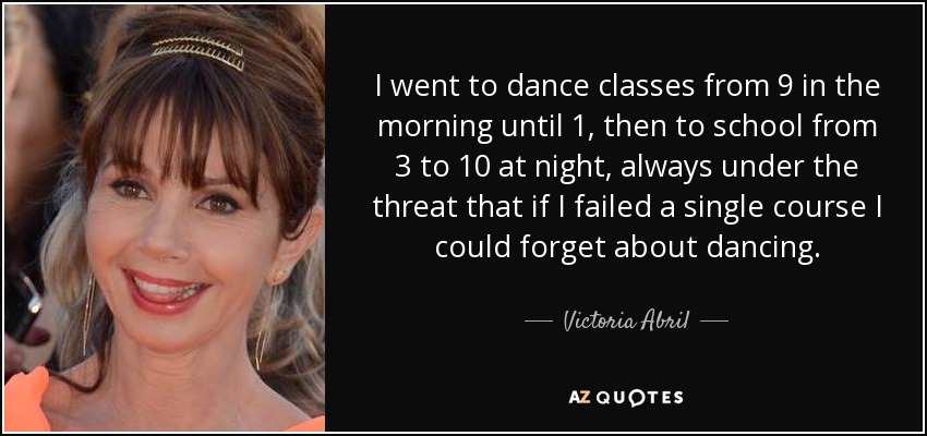 I went to dance classes from 9 in the morning until 1, then to school from 3 to 10 at night, always under the threat that if I failed a single course I could forget about dancing. - Victoria Abril