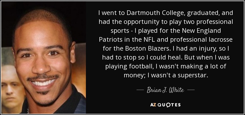 I went to Dartmouth College, graduated, and had the opportunity to play two professional sports - I played for the New England Patriots in the NFL and professional lacrosse for the Boston Blazers. I had an injury, so I had to stop so I could heal. But when I was playing football, I wasn't making a lot of money; I wasn't a superstar. - Brian J. White