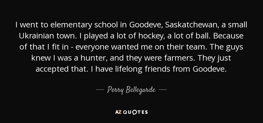 I went to elementary school in Goodeve, Saskatchewan, a small Ukrainian town. I played a lot of hockey, a lot of ball. Because of that I fit in - everyone wanted me on their team. The guys knew I was a hunter, and they were farmers. They just accepted that. I have lifelong friends from Goodeve. - Perry Bellegarde