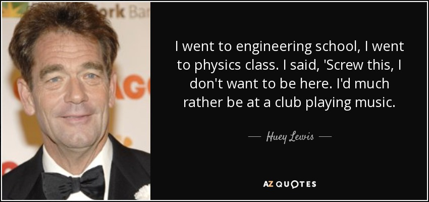 I went to engineering school, I went to physics class. I said, 'Screw this, I don't want to be here. I'd much rather be at a club playing music. - Huey Lewis