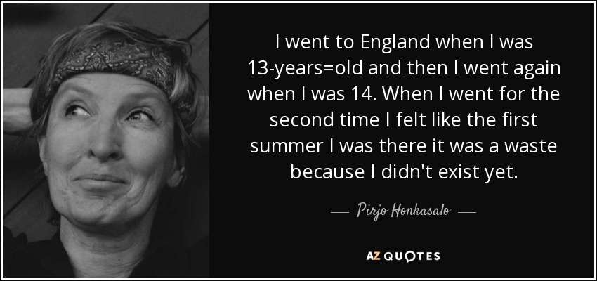 I went to England when I was 13-years=old and then I went again when I was 14. When I went for the second time I felt like the first summer I was there it was a waste because I didn't exist yet. - Pirjo Honkasalo
