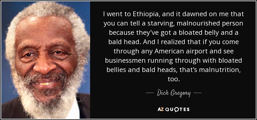 I went to Ethiopia, and it dawned on me that you can tell a starving, malnourished person because they've got a bloated belly and a bald head. And I realized that if you come through any American airport and see businessmen running through with bloated bellies and bald heads, that's malnutrition, too. - Dick Gregory