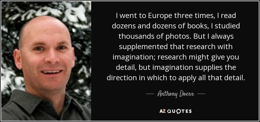 I went to Europe three times, I read dozens and dozens of books, I studied thousands of photos. But I always supplemented that research with imagination; research might give you detail, but imagination supplies the direction in which to apply all that detail. - Anthony Doerr