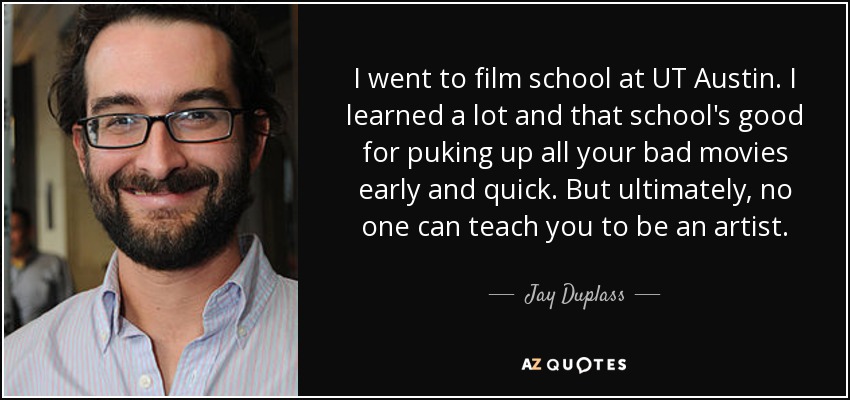 I went to film school at UT Austin. I learned a lot and that school's good for puking up all your bad movies early and quick. But ultimately, no one can teach you to be an artist. - Jay Duplass