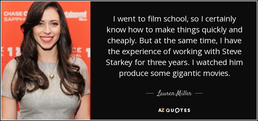 I went to film school, so I certainly know how to make things quickly and cheaply. But at the same time, I have the experience of working with Steve Starkey for three years. I watched him produce some gigantic movies. - Lauren Miller