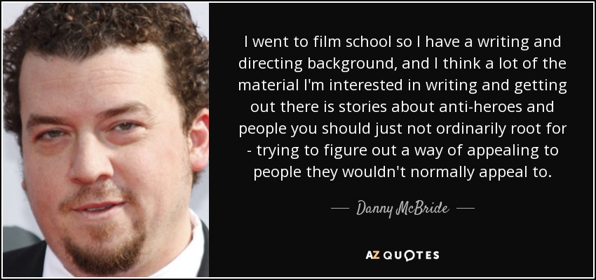 I went to film school so I have a writing and directing background, and I think a lot of the material I'm interested in writing and getting out there is stories about anti-heroes and people you should just not ordinarily root for - trying to figure out a way of appealing to people they wouldn't normally appeal to. - Danny McBride