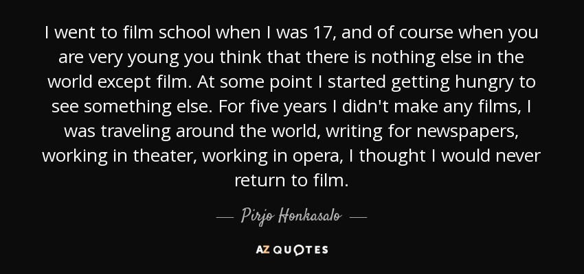 I went to film school when I was 17, and of course when you are very young you think that there is nothing else in the world except film. At some point I started getting hungry to see something else. For five years I didn't make any films, I was traveling around the world, writing for newspapers, working in theater, working in opera, I thought I would never return to film. - Pirjo Honkasalo