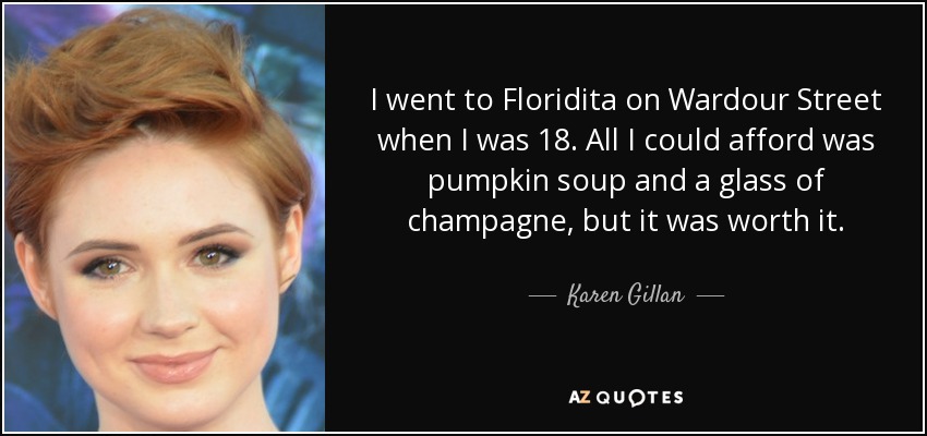 I went to Floridita on Wardour Street when I was 18. All I could afford was pumpkin soup and a glass of champagne, but it was worth it. - Karen Gillan