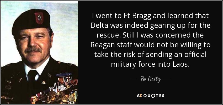 I went to Ft Bragg and learned that Delta was indeed gearing up for the rescue. Still I was concerned the Reagan staff would not be willing to take the risk of sending an official military force into Laos. - Bo Gritz