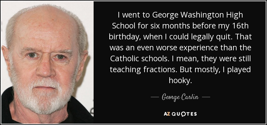 I went to George Washington High School for six months before my 16th birthday, when I could legally quit. That was an even worse experience than the Catholic schools. I mean, they were still teaching fractions. But mostly, I played hooky. - George Carlin