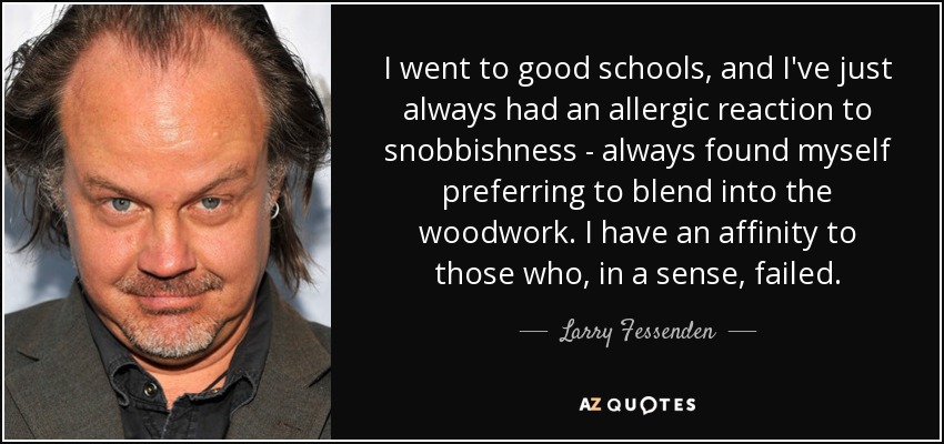I went to good schools, and I've just always had an allergic reaction to snobbishness - always found myself preferring to blend into the woodwork. I have an affinity to those who, in a sense, failed. - Larry Fessenden