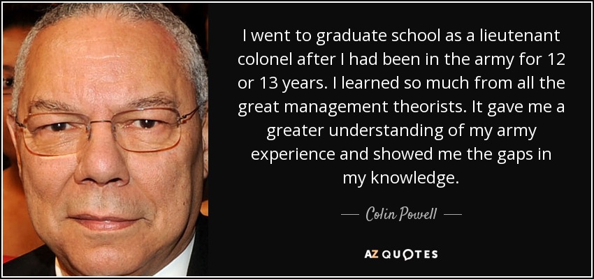 I went to graduate school as a lieutenant colonel after I had been in the army for 12 or 13 years. I learned so much from all the great management theorists. It gave me a greater understanding of my army experience and showed me the gaps in my knowledge. - Colin Powell