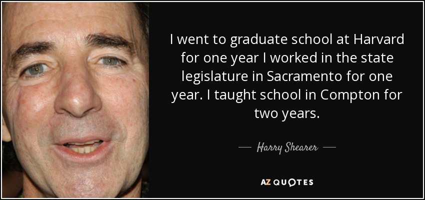 I went to graduate school at Harvard for one year I worked in the state legislature in Sacramento for one year. I taught school in Compton for two years. - Harry Shearer