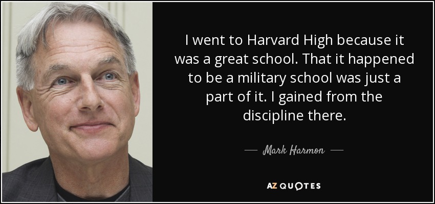 I went to Harvard High because it was a great school. That it happened to be a military school was just a part of it. I gained from the discipline there. - Mark Harmon