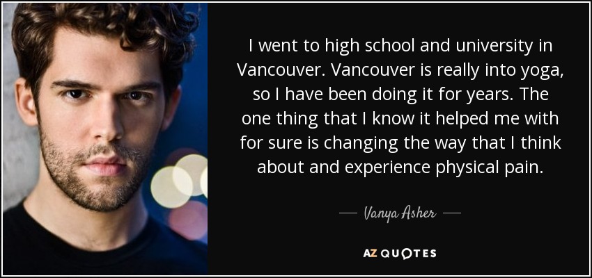 I went to high school and university in Vancouver. Vancouver is really into yoga, so I have been doing it for years. The one thing that I know it helped me with for sure is changing the way that I think about and experience physical pain. - Vanya Asher
