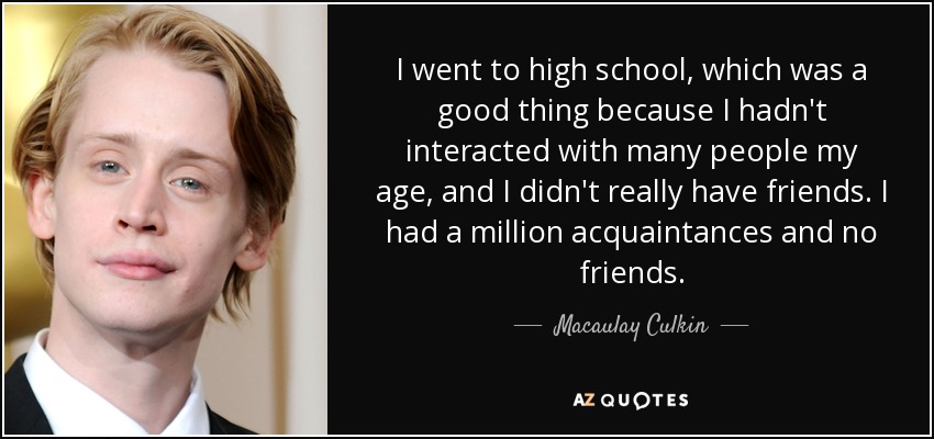 I went to high school, which was a good thing because I hadn't interacted with many people my age, and I didn't really have friends. I had a million acquaintances and no friends. - Macaulay Culkin