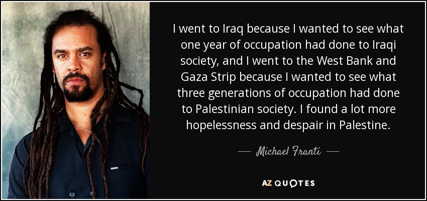 I went to Iraq because I wanted to see what one year of occupation had done to Iraqi society, and I went to the West Bank and Gaza Strip because I wanted to see what three generations of occupation had done to Palestinian society. I found a lot more hopelessness and despair in Palestine. - Michael Franti