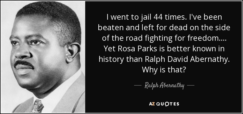 I went to jail 44 times. I've been beaten and left for dead on the side of the road fighting for freedom. . . . Yet Rosa Parks is better known in history than Ralph David Abernathy. Why is that? - Ralph Abernathy