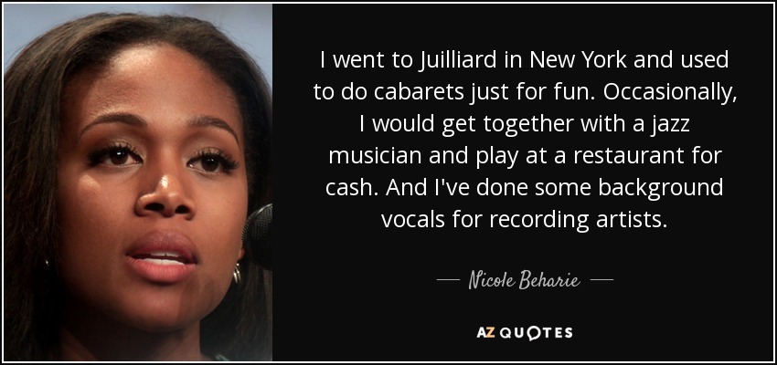 I went to Juilliard in New York and used to do cabarets just for fun. Occasionally, I would get together with a jazz musician and play at a restaurant for cash. And I've done some background vocals for recording artists. - Nicole Beharie