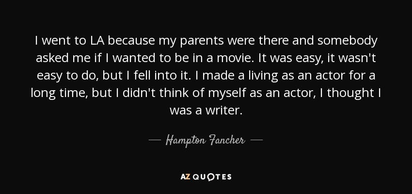 I went to LA because my parents were there and somebody asked me if I wanted to be in a movie. It was easy, it wasn't easy to do, but I fell into it. I made a living as an actor for a long time, but I didn't think of myself as an actor, I thought I was a writer. - Hampton Fancher